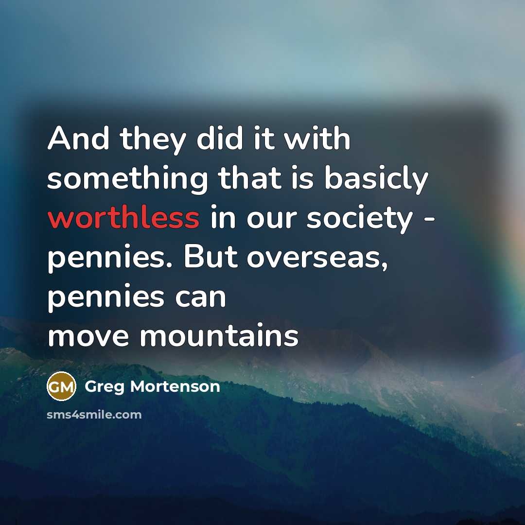 “And they did it with something that is basicly worthless in our society - pennies. But overseas, pennies can move mountains” quote by Greg Mortenson