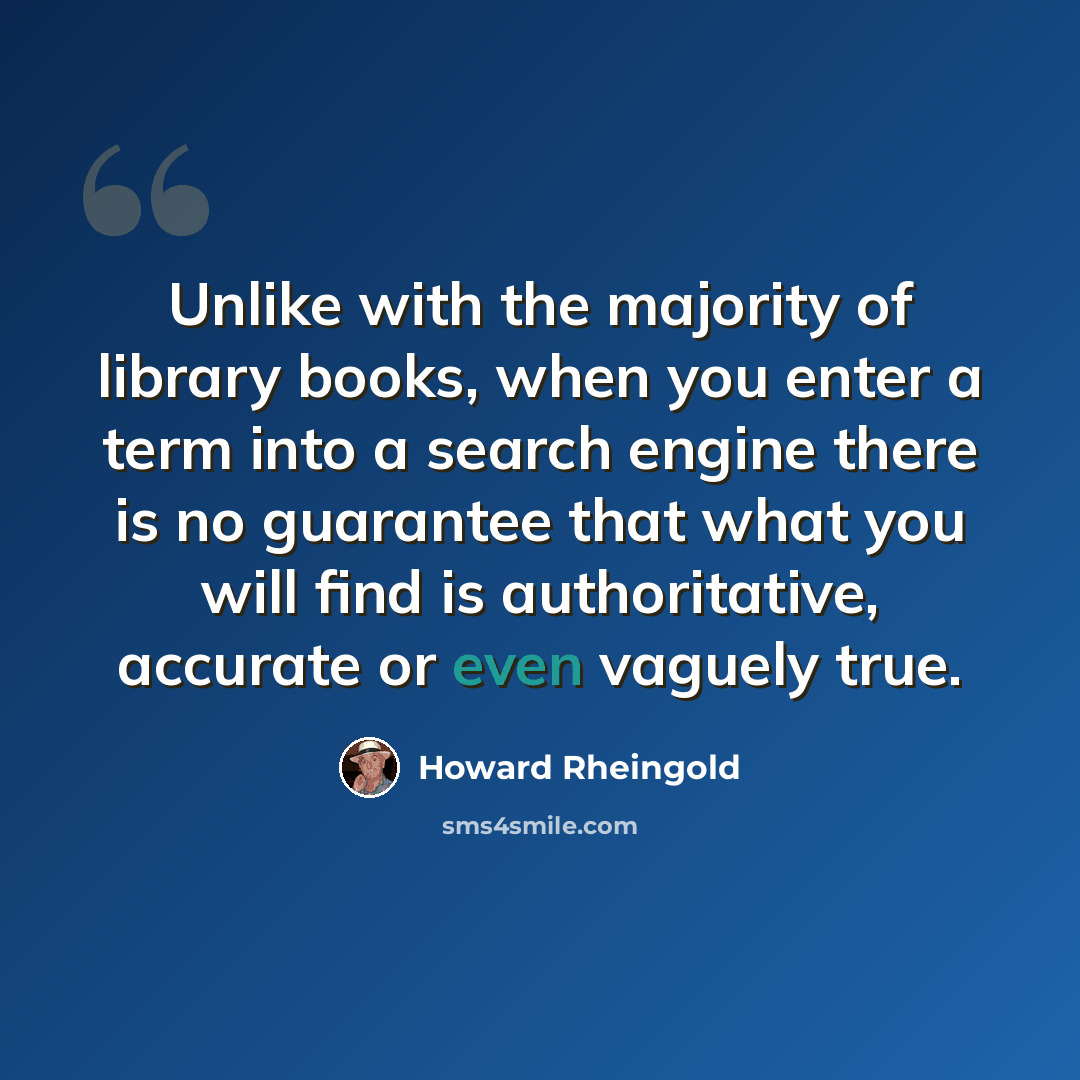 “Unlike with the majority of library books, when you enter a term into a search engine there is no guarantee that what you will find is authoritative, accurate or even vaguely true.” quote by Howard Rheingold
