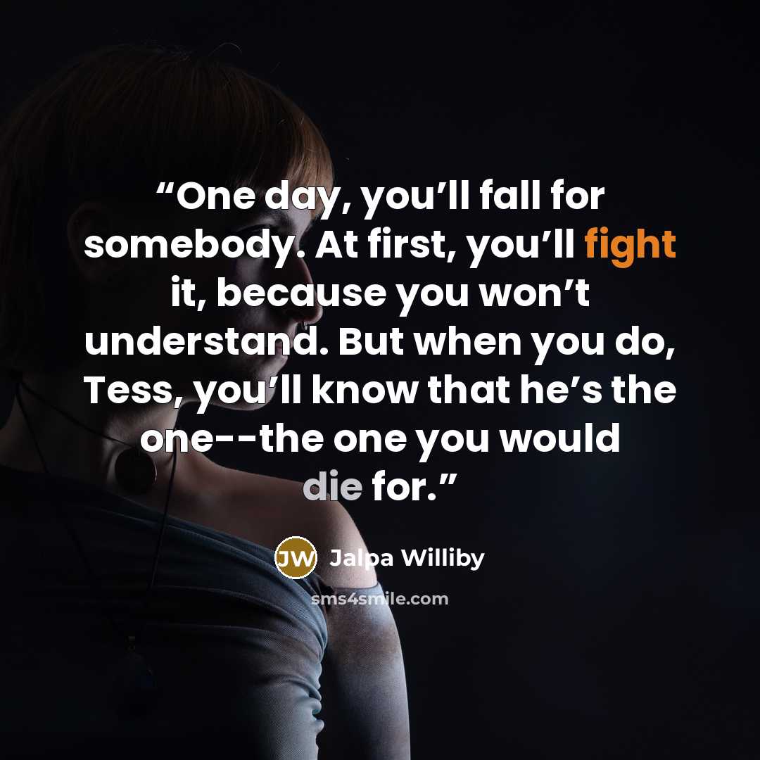 “One day, you’ll fall for somebody. At first, you’ll fight it, because you won’t understand. But when you do, Tess, you’ll know that he’s the one--the one you would die for.” quote by Jalpa Williby