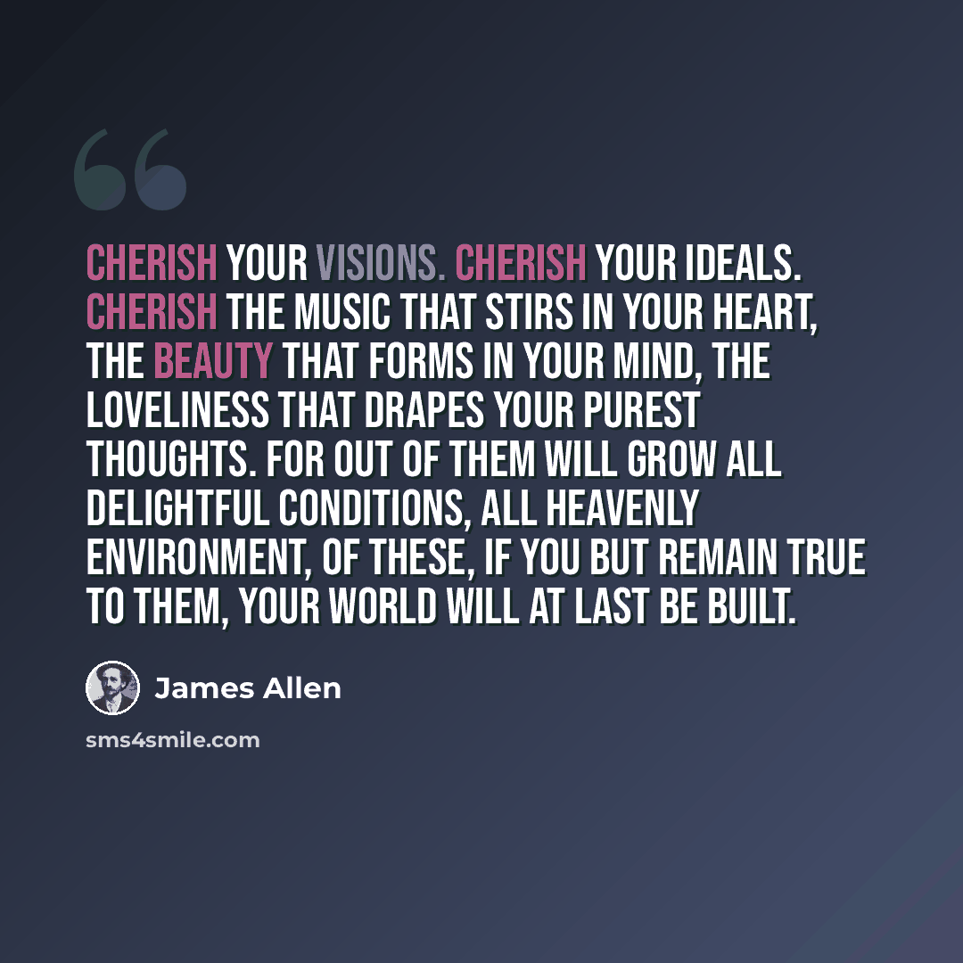“Cherish your visions. Cherish your ideals. Cherish the music that stirs in your heart, the beauty that forms in your mind, the loveliness that drapes your purest thoughts. For out of them will grow all delightful conditions, all heavenly environment, of these, if you but remain true to them, your…” quote by James Allen