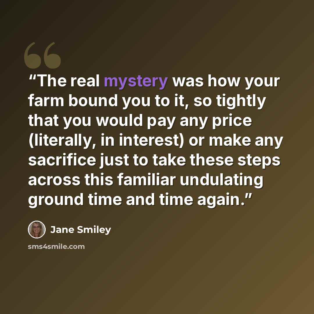 “The real mystery was how your farm bound you to it, so tightly that you would pay any price (literally, in interest) or make any sacrifice just to take these steps across this familiar undulating ground time and time again.” quote by Jane Smiley