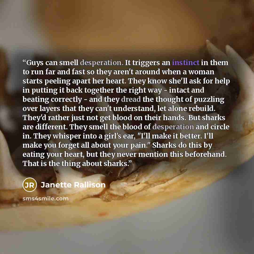 “Guys can smell desperation. It triggers an instinct in them to run far and fast so they aren't around when a woman starts peeling apart her heart. They know she'll ask for help in putting it back together the right way - intact and beating correctly - and they dread the thought of puzzling over…” quote by Janette Rallison