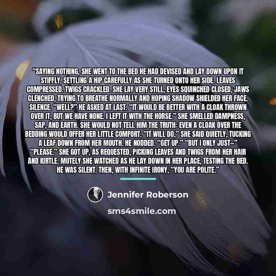 “Saying nothing, she went to the bed he had devised and lay down upon it stiffly, settling a hip carefully as she turned onto her side. Leaves compressed. Twigs crackled. She lay very still, eyes squinched closed, jaws clenched, trying to breathe normally and hoping shadow shielded her face…” quote by Jennifer Roberson