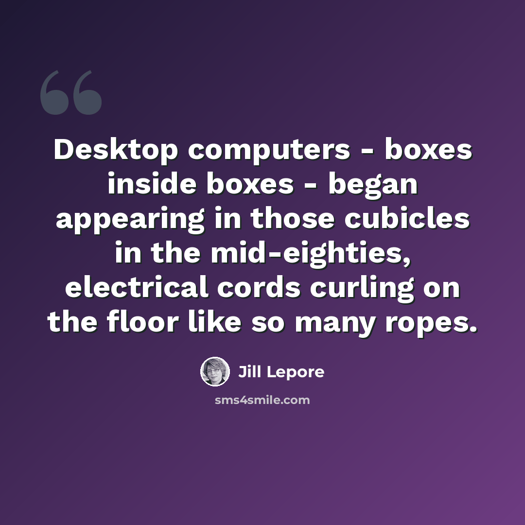 “Desktop computers - boxes inside boxes - began appearing in those cubicles in the mid-eighties, electrical cords curling on the floor like so many ropes.” quote by Jill Lepore