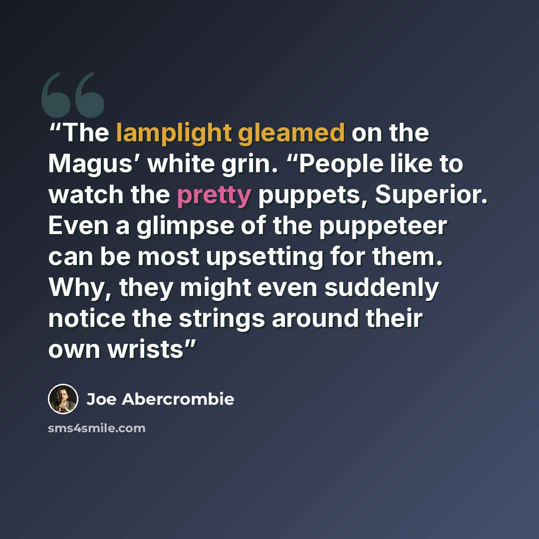 “The lamplight gleamed on the Magus’ white grin. “People like to watch the pretty puppets, Superior. Even a glimpse of the puppeteer can be most upsetting for them. Why, they might even suddenly notice the strings around their own wrists” quote by Joe Abercrombie