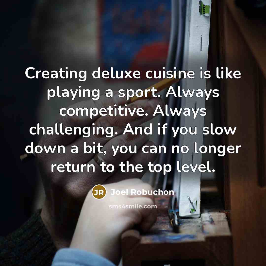 “Creating deluxe cuisine is like playing a sport. Always competitive. Always challenging. And if you slow down a bit, you can no longer return to the top level.” quote by Joel Robuchon