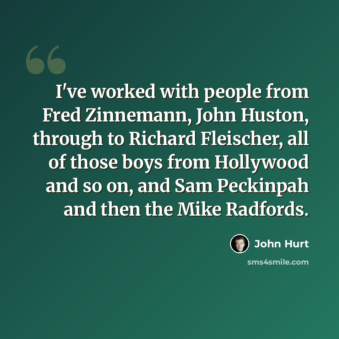 “I've worked with people from Fred Zinnemann, John Huston, through to Richard Fleischer, all of those boys from Hollywood and so on, and Sam Peckinpah and then the Mike Radfords.” quote by John Hurt