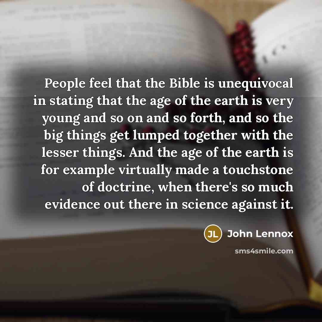 “People feel that the Bible is unequivocal in stating that the age of the earth is very young and so on and so forth, and so the big things get lumped together with the lesser things. And the age of the earth is for example virtually made a touchstone of doctrine, when there's so much evidence out…” quote by John Lennox
