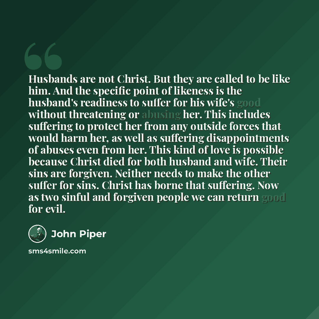 “Husbands are not Christ. But they are called to be like him. And the specific point of likeness is the husband's readiness to suffer for his wife's good without threatening or abusing her. This includes suffering to protect her from any outside forces that would harm her, as well as suffering…” quote by John Piper
