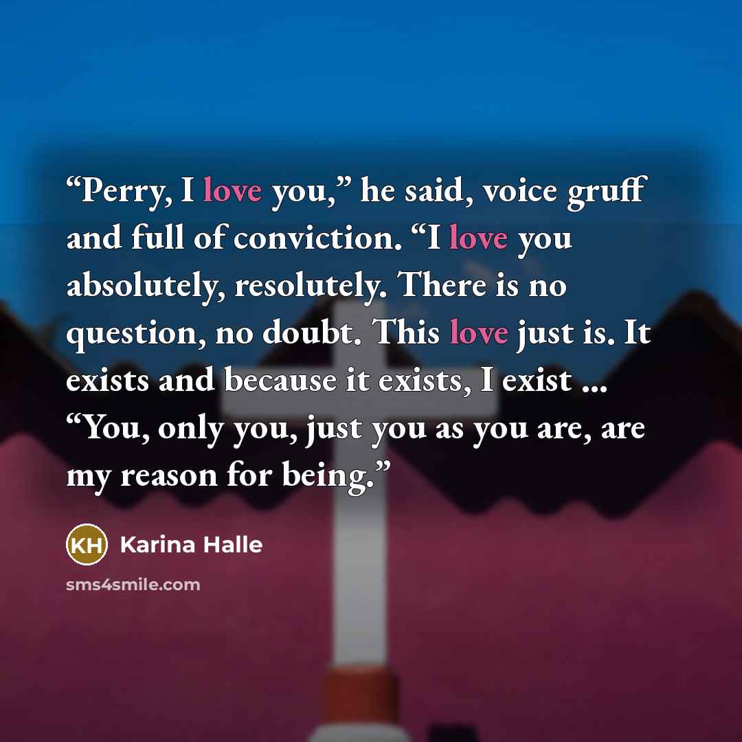 “Perry, I love you,” he said, voice gruff and full of conviction. “I love you absolutely, resolutely. There is no question, no doubt. This love just is. It exists and because it exists, I exist … “You, only you, just you as you are, are my reason for being.” quote by Karina Halle