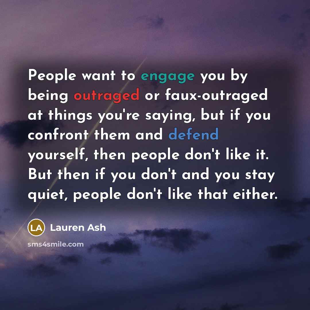 “People want to engage you by being outraged or faux-outraged at things you're saying, but if you confront them and defend yourself, then people don't like it. But then if you don't and you stay quiet, people don't like that either.” quote by Lauren Ash