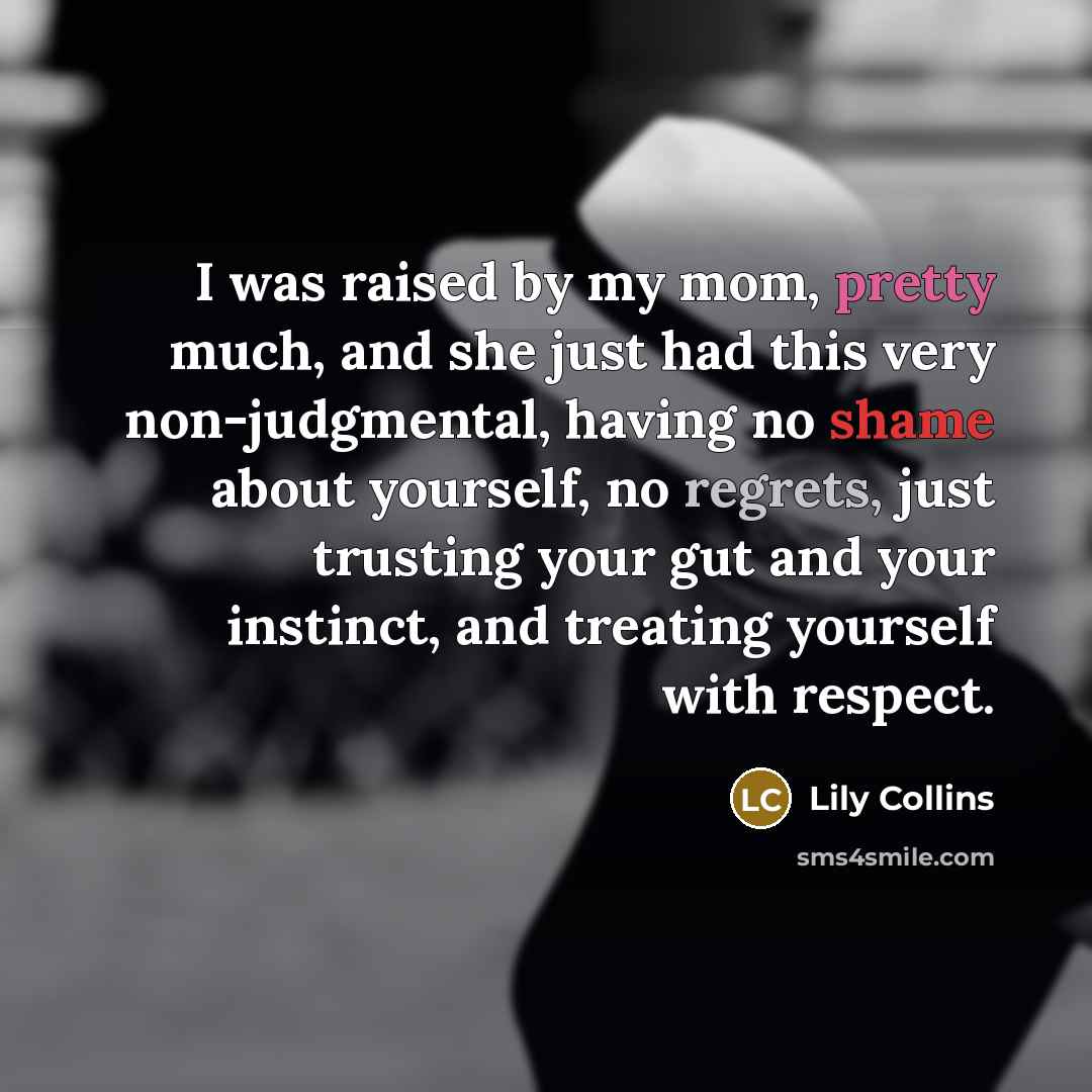 “I was raised by my mom, pretty much, and she just had this very non-judgmental, having no shame about yourself, no regrets, just trusting your gut and your instinct, and treating yourself with respect.” quote by Lily Collins