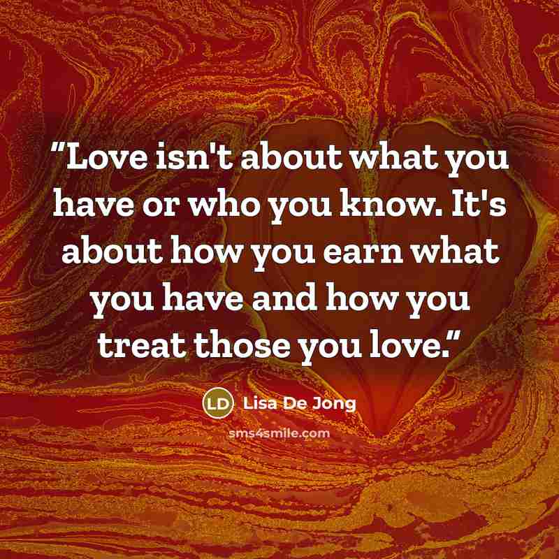 “Love isn't about what you have or who you know. It's about how you earn what you have and how you treat those you love.” quote by Lisa De Jong