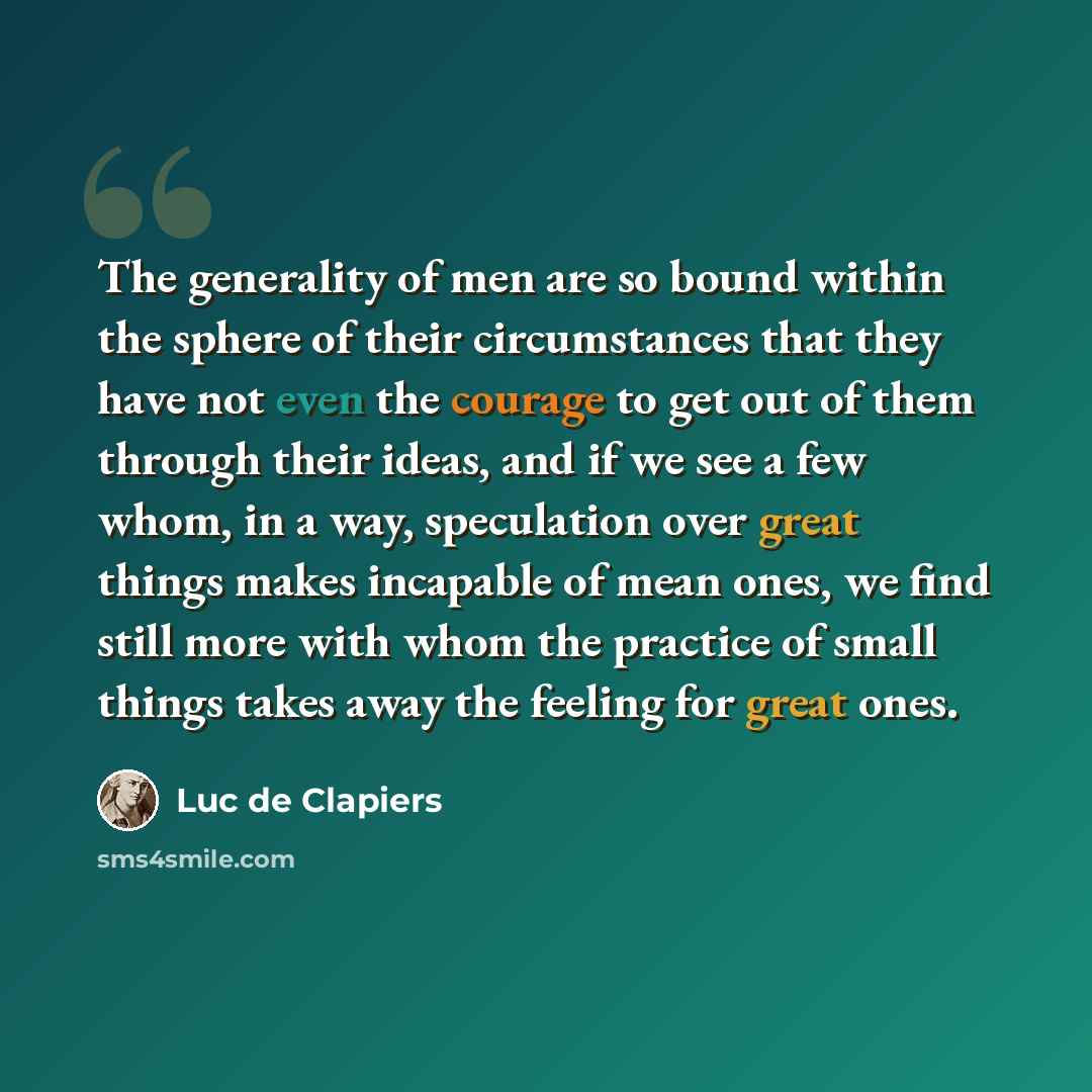 “The generality of men are so bound within the sphere of their circumstances that they have not even the courage to get out of them through their ideas, and if we see a few whom, in a way, speculation over great things makes incapable of mean ones, we find still more with whom the practice of small…” quote by Luc de Clapiers