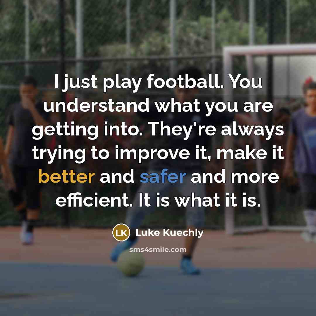 “I just play football. You understand what you are getting into. They're always trying to improve it, make it better and safer and more efficient. It is what it is.” quote by Luke Kuechly
