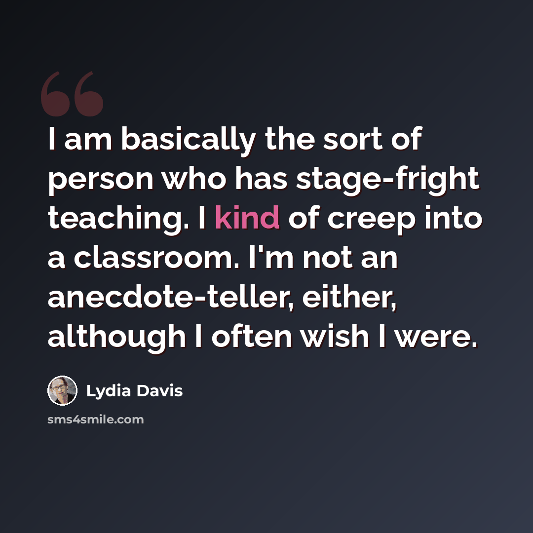“I am basically the sort of person who has stage-fright teaching. I kind of creep into a classroom. I'm not an anecdote-teller, either, although I often wish I were.” quote by Lydia Davis