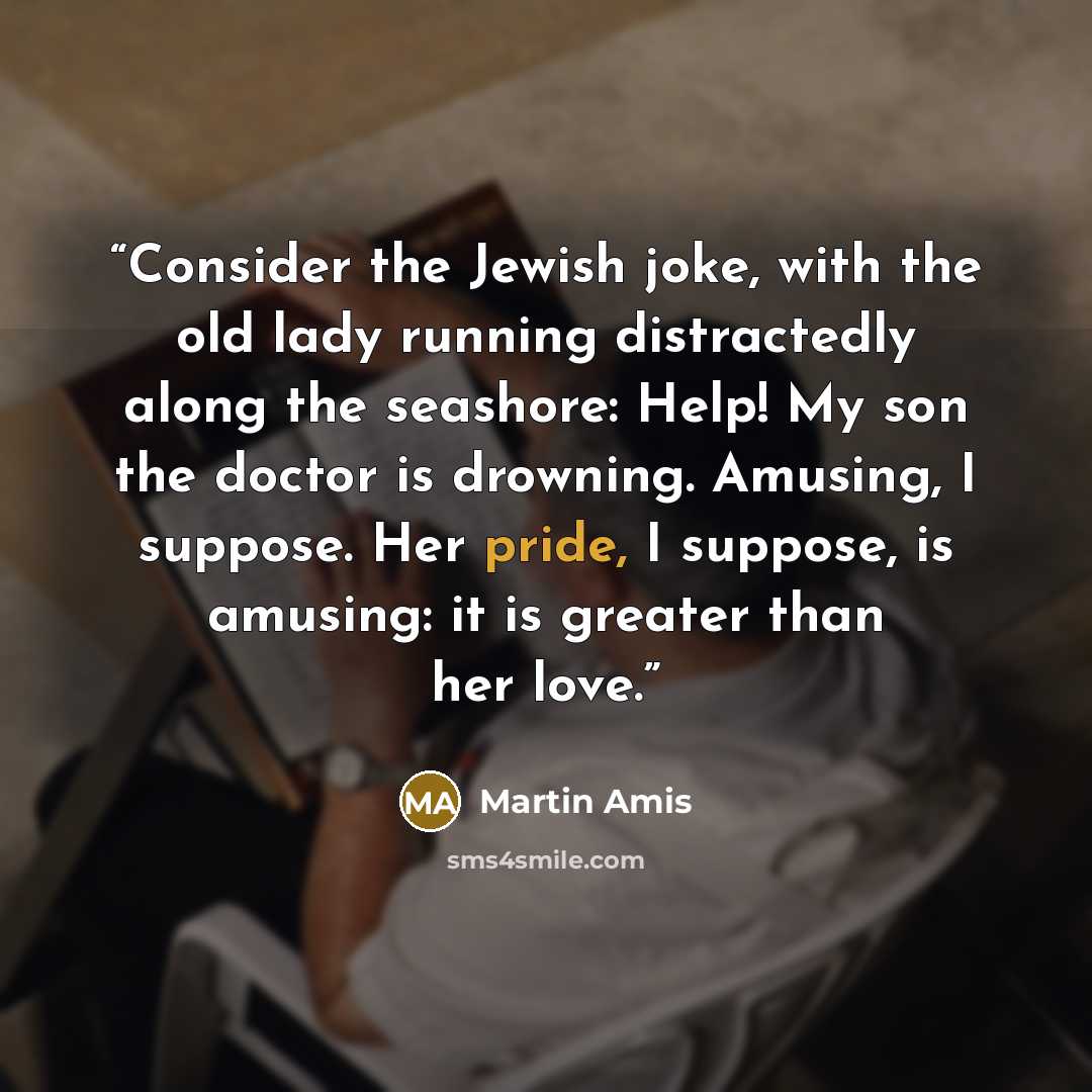 “Consider the Jewish joke, with the old lady running distractedly along the seashore: Help! My son the doctor is drowning. Amusing, I suppose. Her pride, I suppose, is amusing: it is greater than her love.” quote by Martin Amis