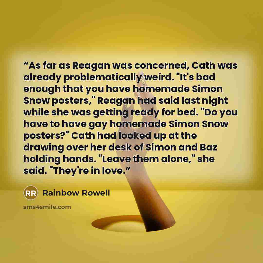 “As far as Reagan was concerned, Cath was already problematically weird. "It's bad enough that you have homemade Simon Snow posters," Reagan had said last night while she was getting ready for bed. "Do you have to have gay homemade Simon Snow posters?" Cath had looked up at the drawing over her…” quote by Rainbow Rowell