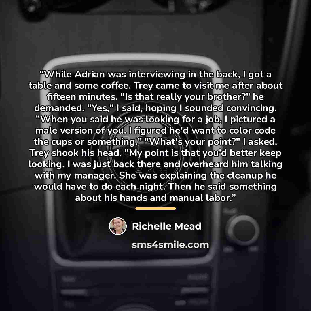 “While Adrian was interviewing in the back, I got a table and some coffee. Trey came to visit me after about fifteen minutes. "Is that really your brother?" he demanded. "Yes," I said, hoping I sounded convincing. "When you said he was looking for a job, I pictured a male version of you. I figured…” quote by Richelle Mead