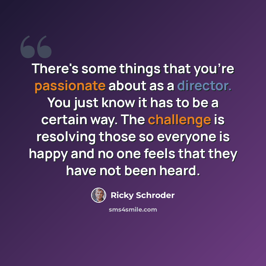 “There's some things that you're passionate about as a director. You just know it has to be a certain way. The challenge is resolving those so everyone is happy and no one feels that they have not been heard.” quote by Ricky Schroder