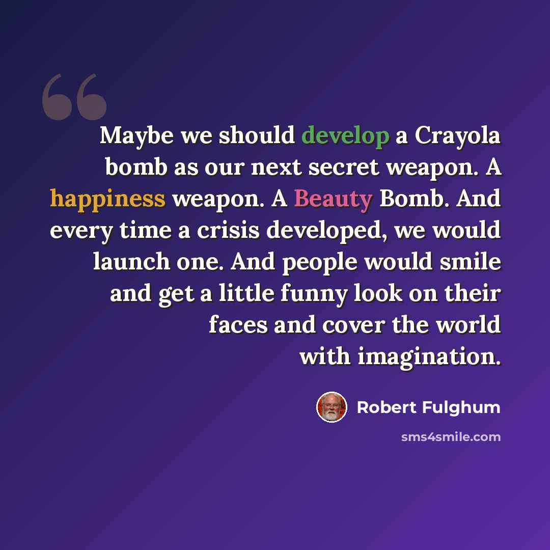 “Maybe we should develop a Crayola bomb as our next secret weapon. A happiness weapon. A Beauty Bomb. And every time a crisis developed, we would launch one. And people would smile and get a little funny look on their faces and cover the world with imagination.” quote by Robert Fulghum