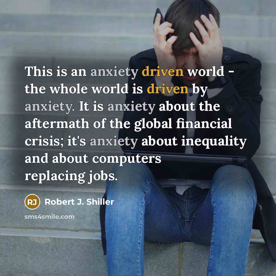 “This is an anxiety driven world - the whole world is driven by anxiety. It is anxiety about the aftermath of the global financial crisis; it's anxiety about inequality and about computers replacing jobs.” quote by Robert J. Shiller