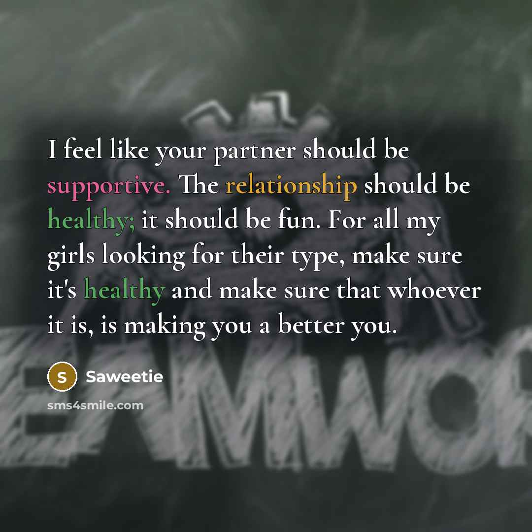 “I feel like your partner should be supportive. The relationship should be healthy; it should be fun. For all my girls looking for their type, make sure it's healthy and make sure that whoever it is, is making you a better you.” quote by Saweetie
