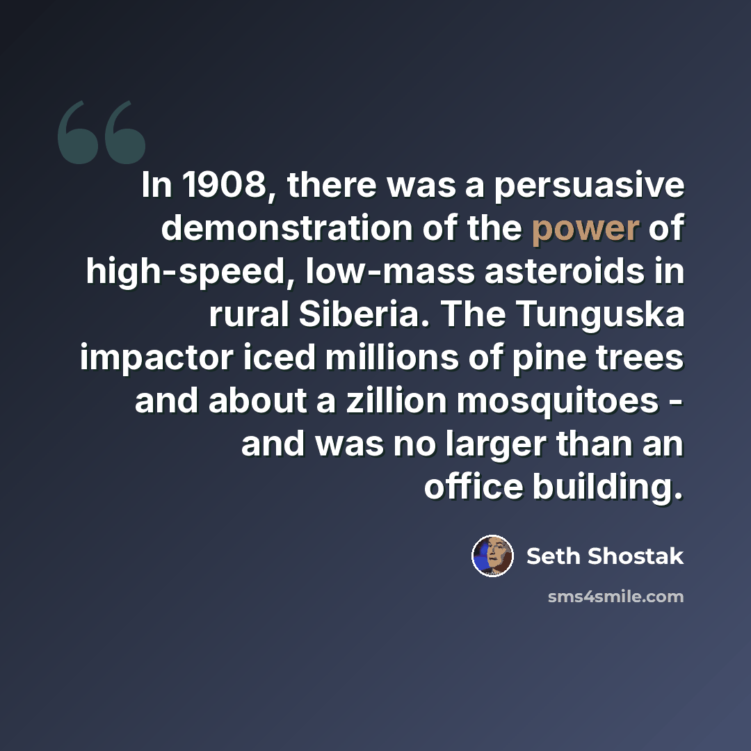 “In 1908, there was a persuasive demonstration of the power of high-speed, low-mass asteroids in rural Siberia. The Tunguska impactor iced millions of pine trees and about a zillion mosquitoes - and was no larger than an office building.” quote by Seth Shostak