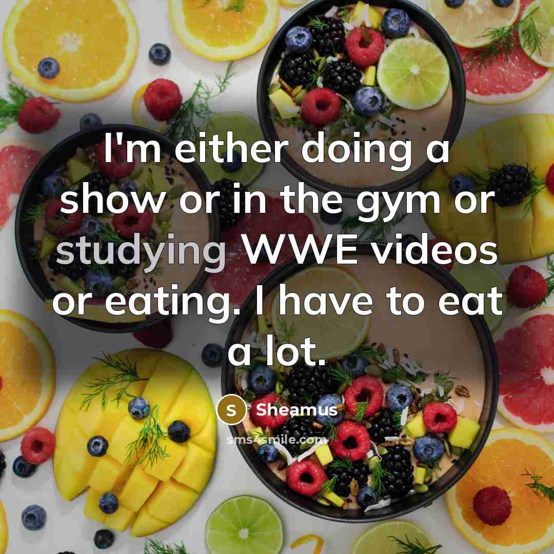 “I'm either doing a show or in the gym or studying WWE videos or eating. I have to eat a lot.” quote by Sheamus