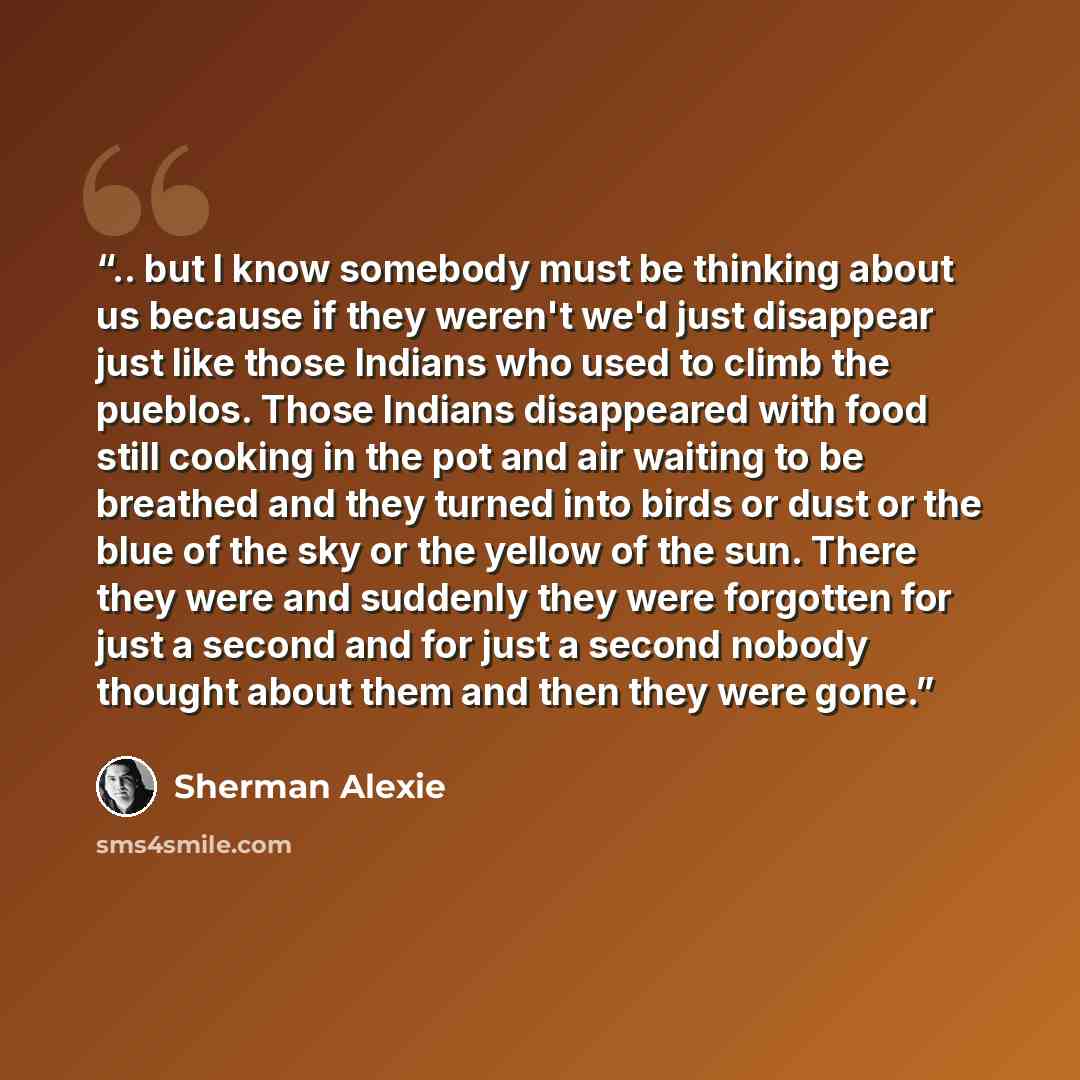 “.. but I know somebody must be thinking about us because if they weren't we'd just disappear just like those Indians who used to climb the pueblos. Those Indians disappeared with food still cooking in the pot and air waiting to be breathed and they turned into birds or dust or the blue of the sky…” quote by Sherman Alexie
