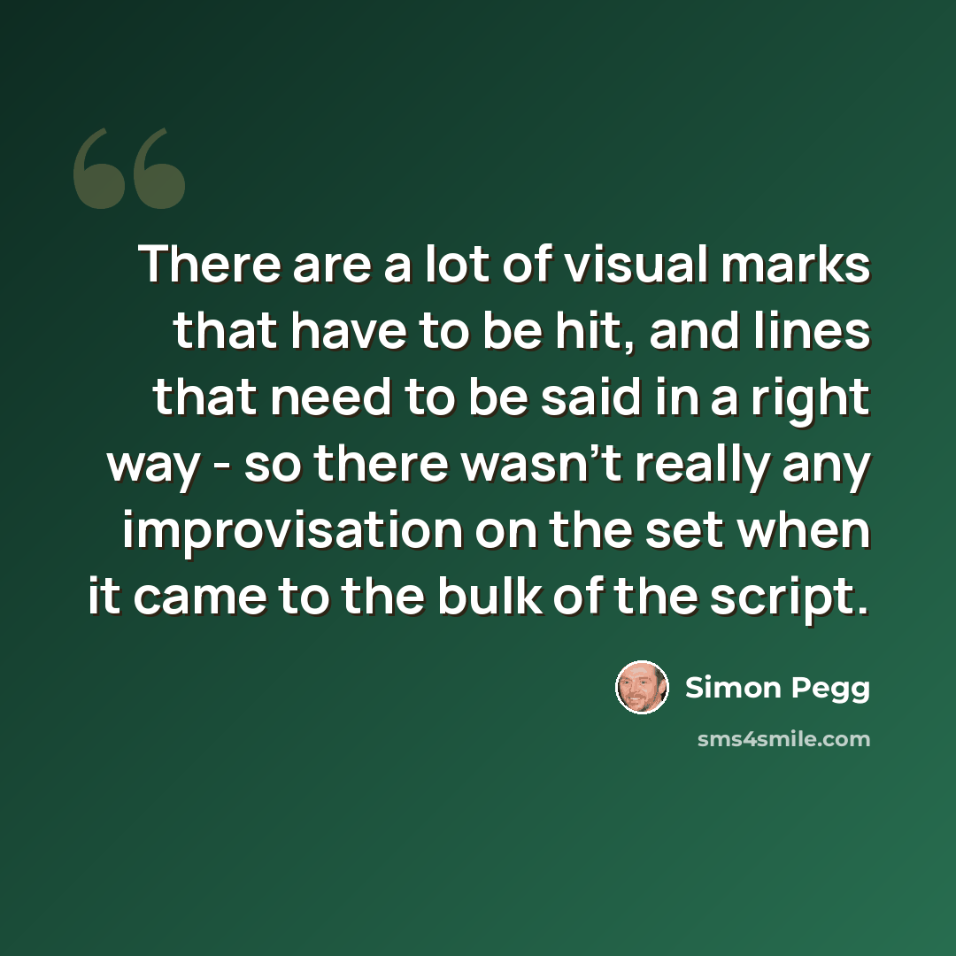 “There are a lot of visual marks that have to be hit, and lines that need to be said in a right way - so there wasn't really any improvisation on the set when it came to the bulk of the script.” quote by Simon Pegg