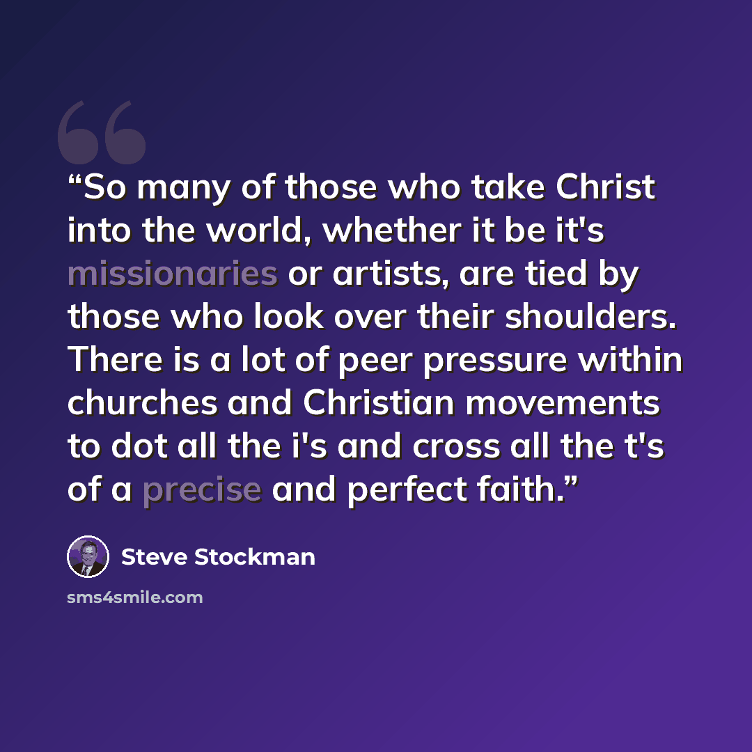 “So many of those who take Christ into the world, whether it be it's missionaries or artists, are tied by those who look over their shoulders. There is a lot of peer pressure within churches and Christian movements to dot all the i's and cross all the t's of a precise and perfect faith.” quote by Steve Stockman
