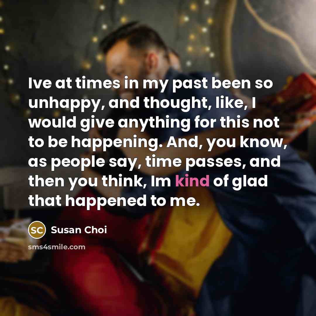 “Ive at times in my past been so unhappy, and thought, like, I would give anything for this not to be happening. And, you know, as people say, time passes, and then you think, Im kind of glad that happened to me.” quote by Susan Choi