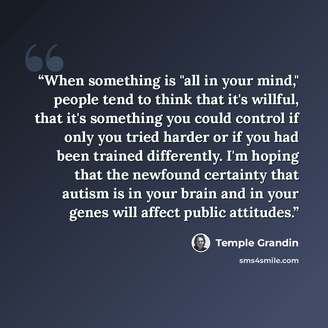 “When something is "all in your mind," people tend to think that it's willful, that it's something you could control if only you tried harder or if you had been trained differently. I'm hoping that the newfound certainty that autism is in your brain and in your genes will affect public attitudes.” quote by Temple Grandin