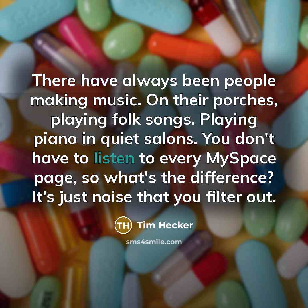 “There have always been people making music. On their porches, playing folk songs. Playing piano in quiet salons. You don't have to listen to every MySpace page, so what's the difference? It's just noise that you filter out.” quote by Tim Hecker