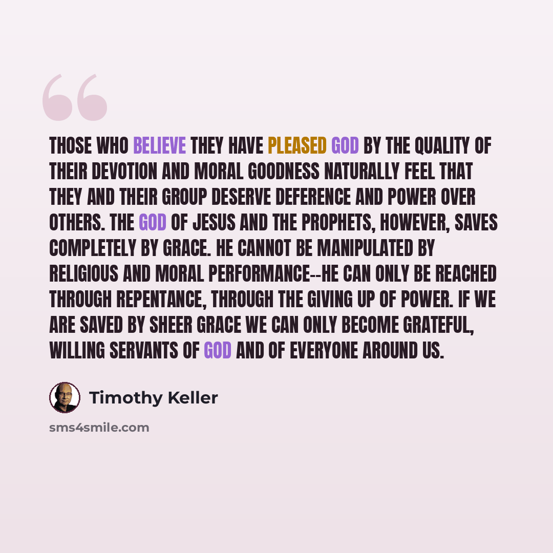 “Those who believe they have pleased God by the quality of their devotion and moral goodness naturally feel that they and their group deserve deference and power over others. The God of Jesus and the prophets, however, saves completely by grace. He cannot be manipulated by religious and moral…” quote by Timothy Keller