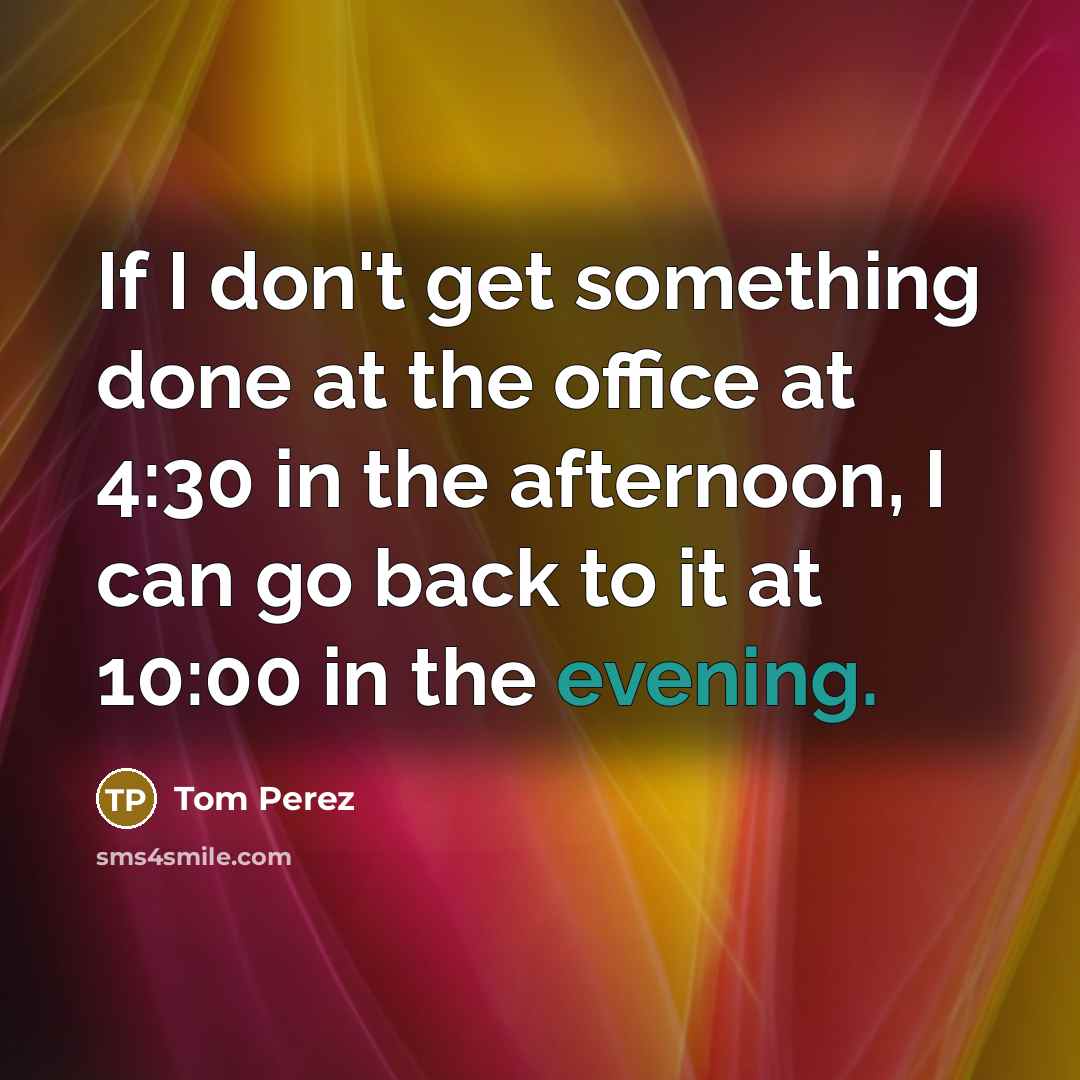 “If I don't get something done at the office at 4:30 in the afternoon, I can go back to it at 10:00 in the evening.” quote by Tom Perez