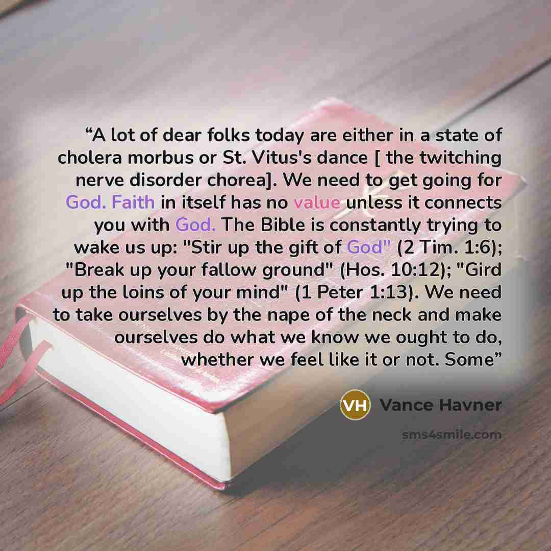 “A lot of dear folks today are either in a state of cholera morbus or St. Vitus's dance [ the twitching nerve disorder chorea]. We need to get going for God. Faith in itself has no value unless it connects you with God. The Bible is constantly trying to wake us up: "Stir up the gift of God" (2 Tim…” quote by Vance Havner
