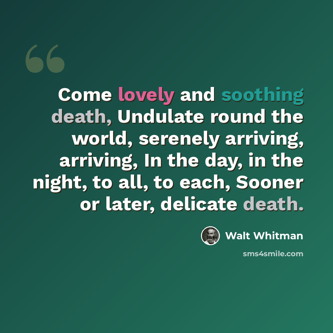 “Come lovely and soothing death, Undulate round the world, serenely arriving, arriving, In the day, in the night, to all, to each, Sooner or later, delicate death.” quote by Walt Whitman