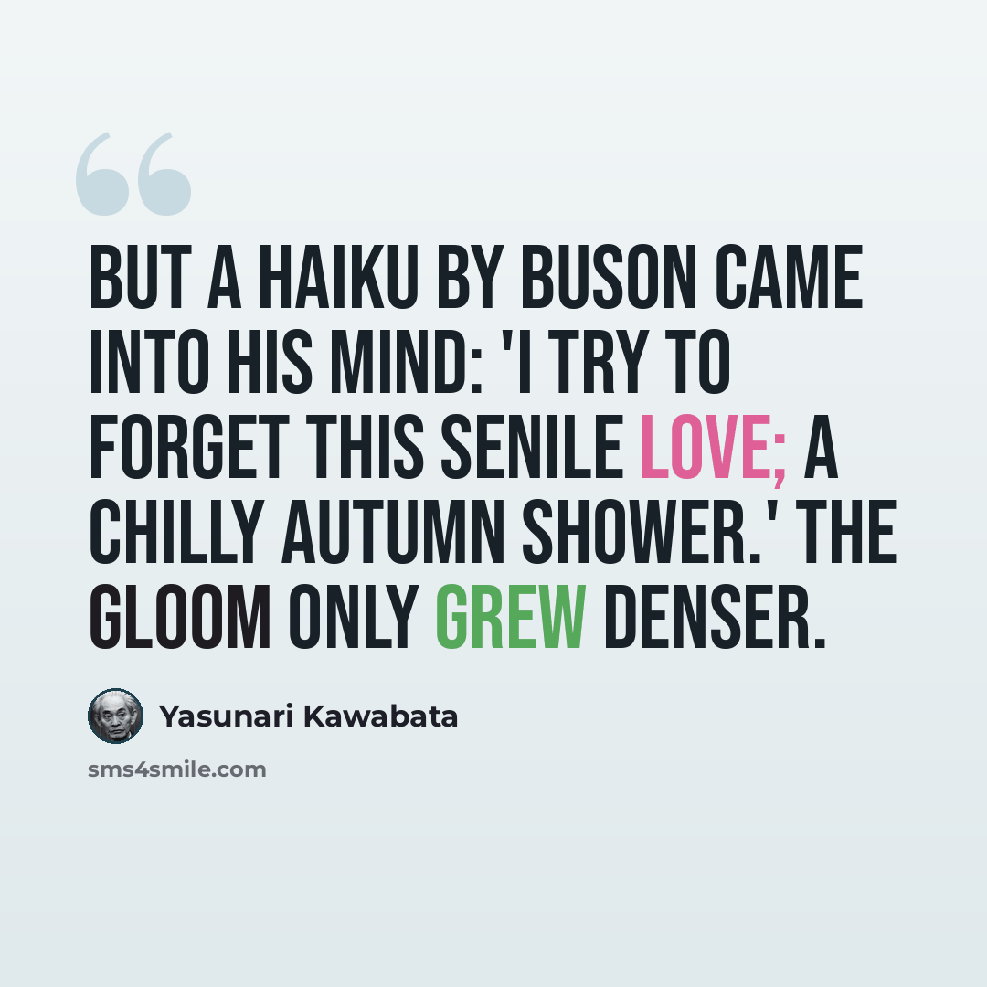 “But a haiku by Buson came into his mind: 'I try to forget this senile love; a chilly autumn shower.' The gloom only grew denser.” quote by Yasunari Kawabata