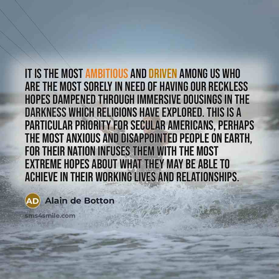 “It is the most ambitious and driven among us who are the most sorely in need of having our reckless hopes dampened through immersive dousings in the darkness which religions have explored. This is a particular priority for secular Americans, perhaps the most anxious and disappointed people on…” quote by Alain de Botton