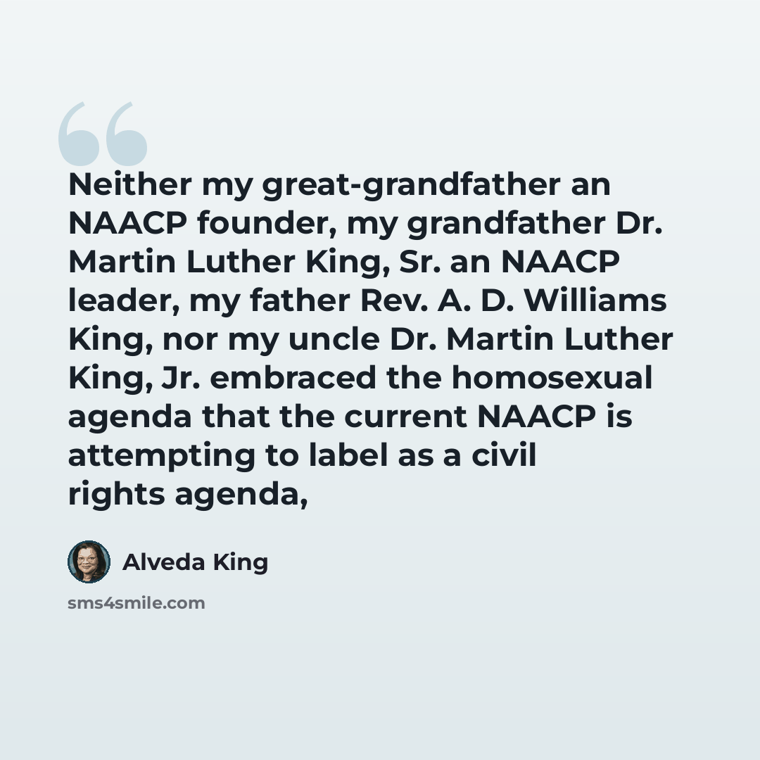 “Neither my great-grandfather an NAACP founder, my grandfather Dr. Martin Luther King, Sr. an NAACP leader, my father Rev. A. D. Williams King, nor my uncle Dr. Martin Luther King, Jr. embraced the homosexual agenda that the current NAACP is attempting to label as a civil rights agenda,” quote by Alveda King