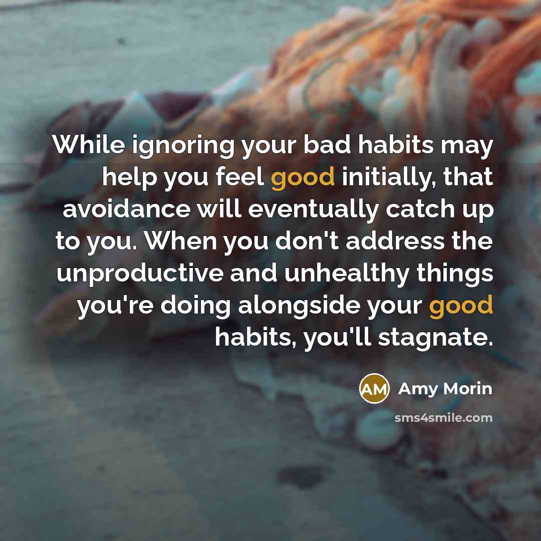 “While ignoring your bad habits may help you feel good initially, that avoidance will eventually catch up to you. When you don't address the unproductive and unhealthy things you're doing alongside your good habits, you'll stagnate.” quote by Amy Morin