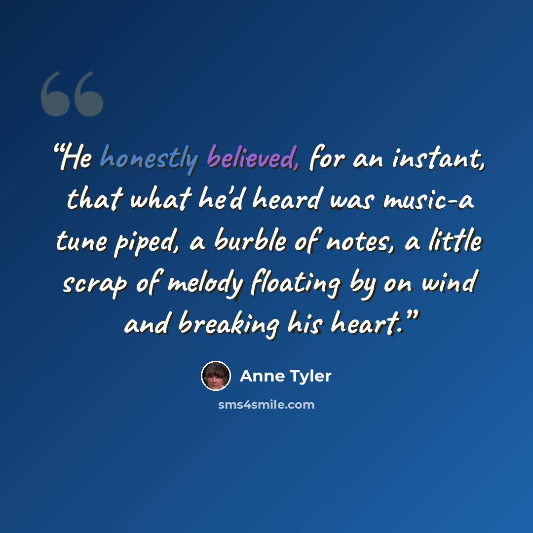 “He honestly believed, for an instant, that what he'd heard was music-a tune piped, a burble of notes, a little scrap of melody floating by on wind and breaking his heart.” quote by Anne Tyler