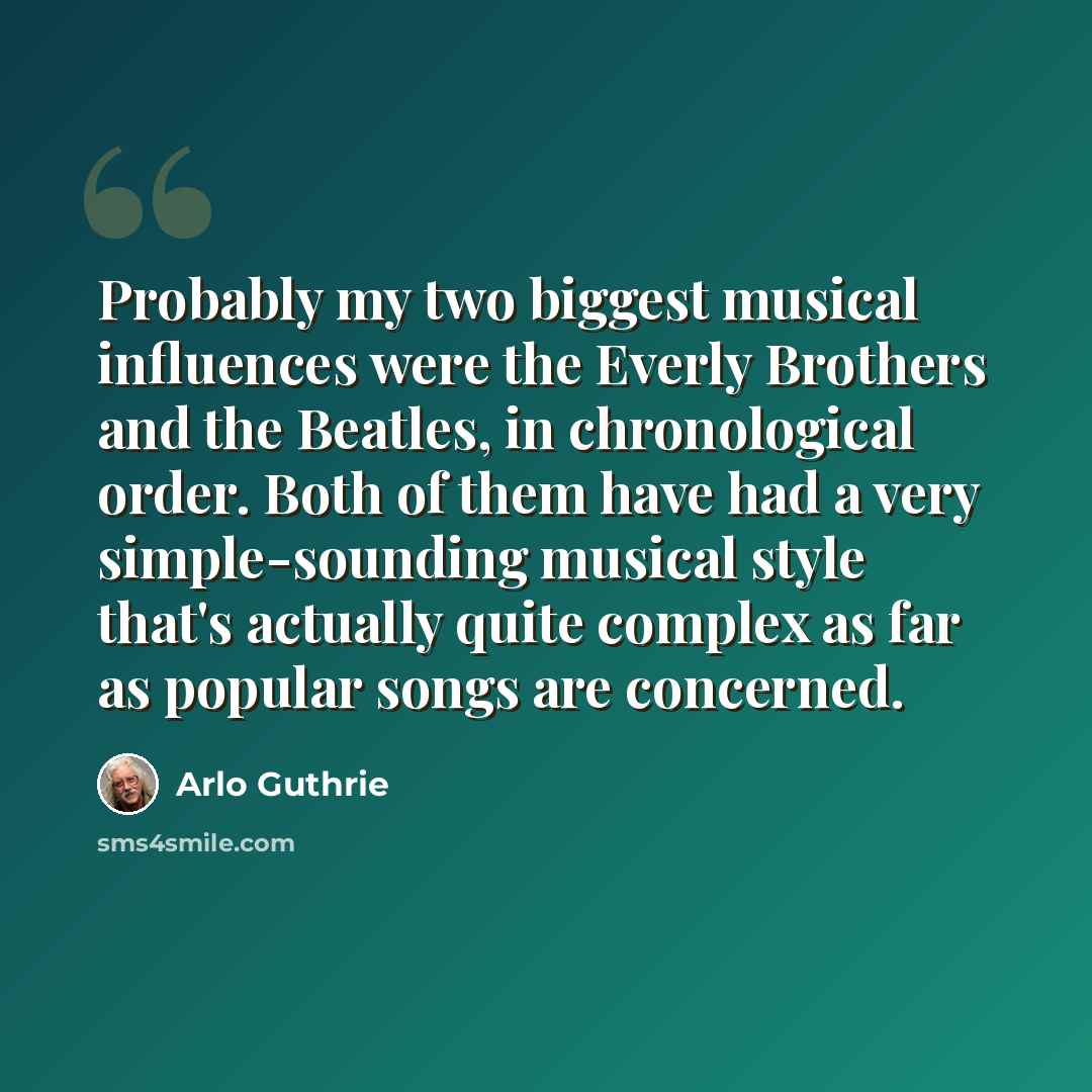 “Probably my two biggest musical influences were the Everly Brothers and the Beatles, in chronological order. Both of them have had a very simple-sounding musical style that's actually quite complex as far as popular songs are concerned.” quote by Arlo Guthrie