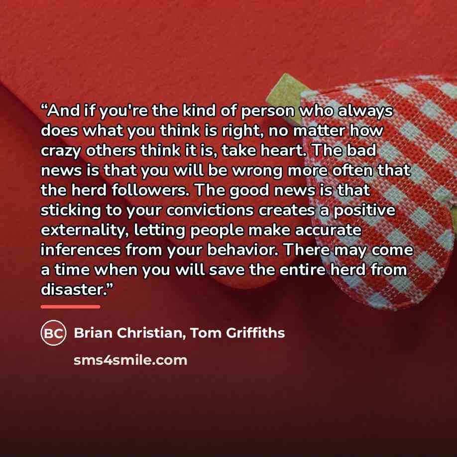 “And if you're the kind of person who always does what you think is right, no matter how crazy others think it is, take heart. The bad news is that you will be wrong more often that the herd followers. The good news is that sticking to your convictions creates a positive externality, letting people…” quote by Brian Christian, Tom Griffiths