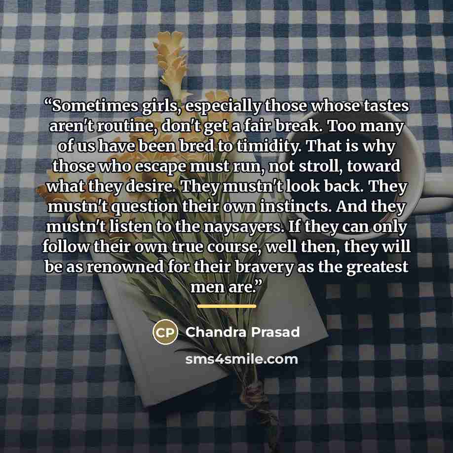 “Sometimes girls, especially those whose tastes aren't routine, don't get a fair break. Too many of us have been bred to timidity. That is why those who escape must run, not stroll, toward what they desire. They mustn't look back. They mustn't question their own instincts. And they mustn't listen…” quote by Chandra Prasad