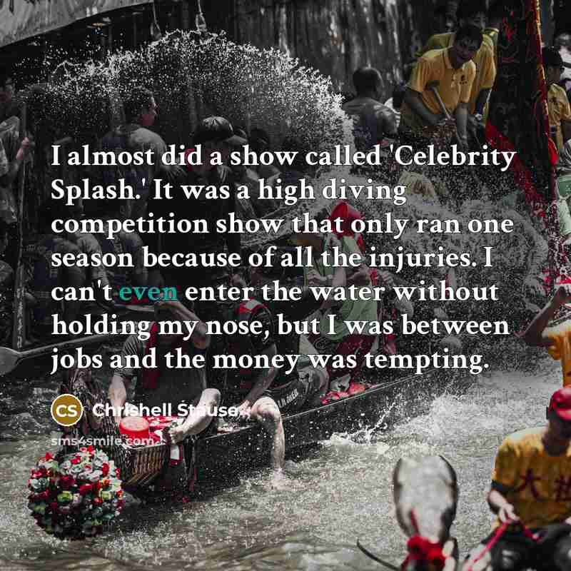 “I almost did a show called 'Celebrity Splash.' It was a high diving competition show that only ran one season because of all the injuries. I can't even enter the water without holding my nose, but I was between jobs and the money was tempting.” quote by Chrishell Stause