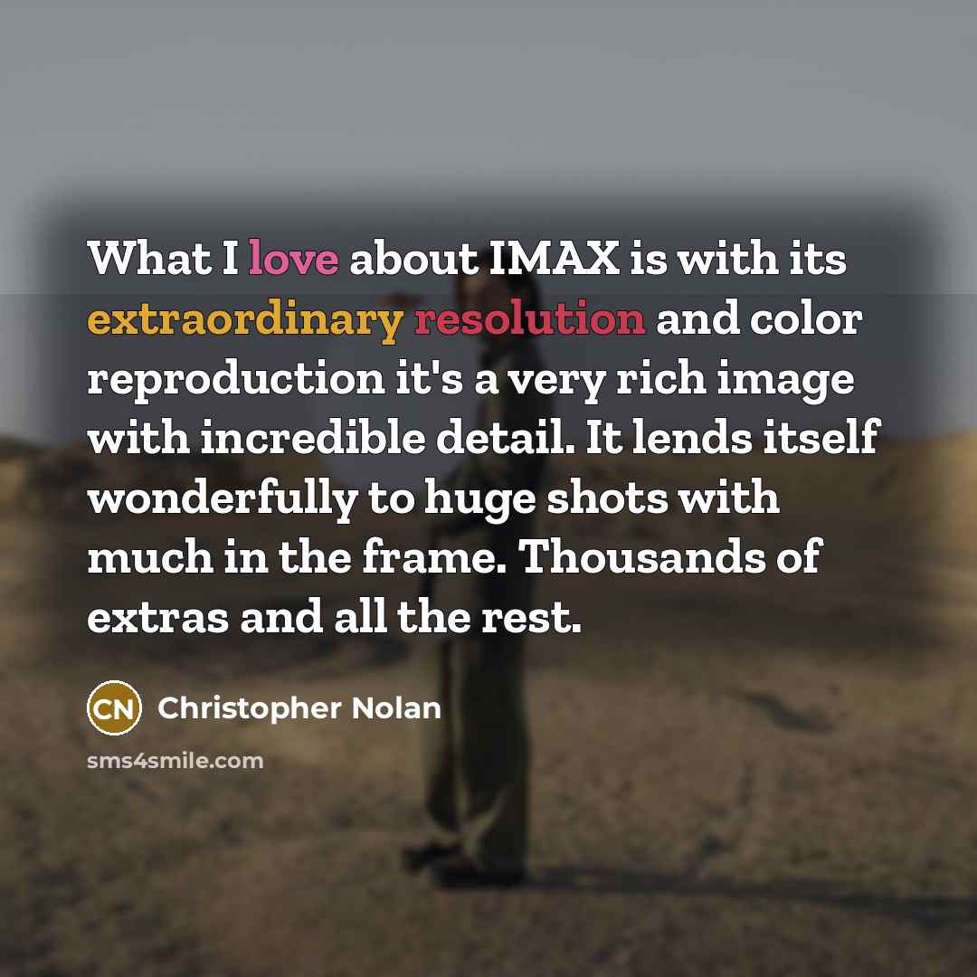 “What I love about IMAX is with its extraordinary resolution and color reproduction it's a very rich image with incredible detail. It lends itself wonderfully to huge shots with much in the frame. Thousands of extras and all the rest.” quote by Christopher Nolan
