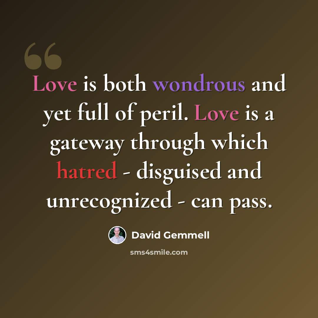 “Love is both wondrous and yet full of peril. Love is a gateway through which hatred - disguised and unrecognized - can pass.” quote by David Gemmell
